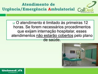 Atendimento de
Urgência/Emergência Ambulatorial


      O atendimento é limitado às primeiras 12
     horas. Se forem necessários procedimentos
       que exijam internação hospitalar, esses
    atendimentos não estarão cobertos pelo plano
                      de saúde.
 