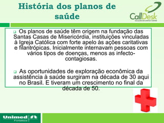 História dos planos de
            saúde
 Os planos de saúde têm origem na fundação das
Santas Casas de Misericórdia, instituições vinculadas
à Igreja Católica com forte apelo às ações caritativas
e filantrópicas. Inicialmente internavam pessoas com
      vários tipos de doenças, menos as infecto-
                       contagiosas.

 As oportunidades de exploração econômica da
assistência à saúde surgiram na década de 30 aqui
  no Brasil. E tiveram um crescimento no final da
                    década de 50.
 