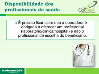 Disponibilidade dos
profissionais de saúde

       É preciso ficar claro que a operadora é
          obrigada a oferecer um profissional
          (laboratório/clinica/hospital) e não o
        profissional de escolha do beneficiário.
 