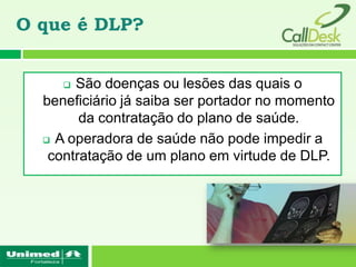 O que é DLP?


      São doenças ou lesões das quais o
  beneficiário já saiba ser portador no momento
        da contratação do plano de saúde.
   A operadora de saúde não pode impedir a

   contratação de um plano em virtude de DLP.
 