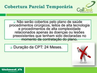 Cobertura Parcial Temporária


     Não serão cobertos pelo plano de saúde
      
 procedimentos cirúrgicos, leitos de alta tecnologia
       e procedimentos de alta complexidade
    relacionados apenas às doenças ou lesões
   preexistentes que tenham sido declaradas no
         momento da contratação do plano.

     Duração da CPT: 24 Meses.
 