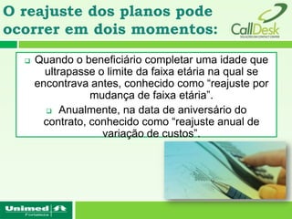 O reajuste dos planos pode
ocorrer em dois momentos:
     Quando o beneficiário completar uma idade que
        ultrapasse o limite da faixa etária na qual se
      encontrava antes, conhecido como “reajuste por
                 mudança de faixa etária”.
     Anualmente, na data de aniversário do contrato,
      conhecido como “reajuste anual de variação de
                           custos”.
 