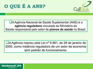 O QUE É A ANS?


  A Agência Nacional de Saúde Suplementar (ANS) é a
      agência reguladora vinculada ao Ministério da
Saúde responsável pelo setor de planos de saúde no Brasil.



A Agência nasceu pela Lei nº 9.961, de 28 de janeiro de
2000, como instância reguladora de um setor da economia
             sem padrão de funcionamento.
 