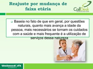 Reajuste por mudança de
      faixa etária

 Baseia no fato de que em geral, por questões
naturais, quanto mais avança a idade da pessoa,
 mais necessários se tornam os cuidados com a
saúde e mais frequente é a utilização de serviços
                 dessa natureza
 