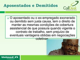 Aposentados e Demitidos

    O aposentado ou o ex-empregado exonerado
     ou demitido sem justa causa, tem o direito de
      manter as mesmas condições de cobertura
     assistencial de que possuía quando vigente o
         contrato de trabalho, sem prejuízo de
     eventuais vantagens obtidas em negociações
                        coletivas.
 