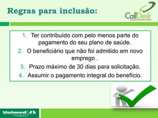 Regras para inclusão:

    1. Ter contribuído com pelo menos parte do
          pagamento do seu plano de saúde.
  2. O beneficiário que não foi admitido em novo
                       emprego .
   3. Prazo máximo de 30 dias para solicitação.
  4. Assumir o pagamento integral do benefício.
 