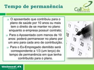 Tempo de permanência

   O aposentado que contribuiu para o
    plano de saúde por 10 anos ou mais
    tem o direito de se manter no plano
  enquanto a empresa possuir contrato;
 Para o Aposentado com menos de 10

  anos: poderá permanecer no plano por
  um ano para cada ano de contribuição.
  Para o Ex-Empregado demitido será

    correspondente a 1/3 (um terço) do
   tempo de permanência em que tenha
         contribuído para o plano.
 