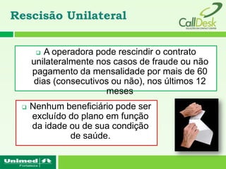Rescisão Unilateral


       A operadora pode rescindir o contrato
     unilateralmente nos casos de fraude ou não
     pagamento da mensalidade por mais de 60
     dias (consecutivos ou não), nos últimos 12
                       meses
    Nenhum beneficiário pode ser
     excluído do plano em função
     da idade ou de sua condição
              de saúde.
 