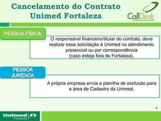 Cancelamento do Contrato
    Unimed Fortaleza

         O responsável financeiro/titular do contrato, deve
        realizar essa solicitação à Unimed no atendimento
                 presencial ou por correspondência
                   (caso esteja fora de Fortaleza).




       A própria empresa envia a planilha de exclusão para
                  a área de Cadastro da Unimed.
 