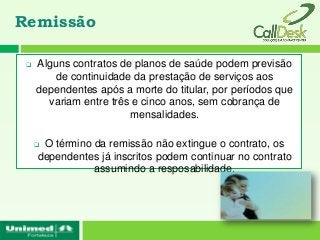 Remissão

    Alguns contratos de planos de saúde podem previsão
         de continuidade da prestação de serviços aos
     dependentes após a morte do titular, por períodos que
       variam entre três e cinco anos, sem cobrança de
                        mensalidades.

     O término da remissão não extingue o contrato, os
     dependentes já inscritos podem continuar no contrato
                assumindo a resposabilidade.
 