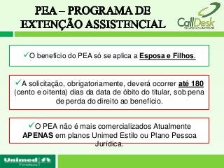 O benefício do PEA só se aplica a Esposa e Filhos.


A solicitação, obrigatoriamente, deverá ocorrer até 180
(cento e oitenta) dias da data de óbito do titular, sob pena
             de perda do direito ao benefício.


    O PEA não é mais comercializados Atualmente
  APENAS em planos Unimed Estilo ou Plano Pessoa
                    Jurídica.
 