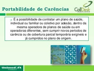 Portabilidade de Carências

    É a possibilidade de contratar um plano de saúde,
   individual ou familiar ou coletivo por adesão, dentro da
        mesma operadora de planos de saúde ou em
   operadoras diferentes, sem cumprir novos períodos de
   carência ou de cobertura parcial temporária exigíveis e
              já cumpridos no plano de origem.
 