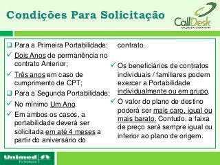Condições Para Solicitação

 Para a Primeira Portabilidade:   contrato.
 Dois Anos de permanência no
  contrato Anterior;            Os beneficiários de contratos
 Três anos em caso de           individuais / familiares podem
  cumprimento de CPT;            exercer a Portabilidade
 Para a Segunda Portabilidade: individualmente ou em grupo.
 No mínimo Um Ano.             O valor do plano de destino
                                 poderá ser mais caro, igual ou
 Em ambos os casos, a           mais barato. Contudo, a faixa
  portabilidade deverá ser
                                 de preço será sempre igual ou
  solicitada em até 4 meses a
                                 inferior ao plano de origem.
  partir do aniversário do
 