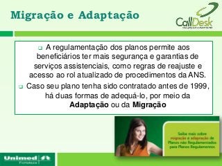 Migração e Adaptação

         A regulamentação dos planos permite aos
        beneficiários ter mais segurança e garantias de
       serviços assistenciais, como regras de reajuste e
      acesso ao rol atualizado de procedimentos da ANS.
    Caso seu plano tenha sido contratado antes de 1999,
          há duas formas de adequá-lo, por meio da
                  Adaptação ou da Migração
 