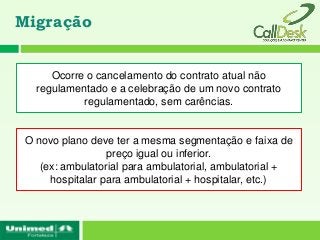 Migração


      Ocorre o cancelamento do contrato atual não
   regulamentado e a celebração de um novo contrato
            regulamentado, sem carências.


 O novo plano deve ter a mesma segmentação e faixa de
                  preço igual ou inferior.
    (ex: ambulatorial para ambulatorial, ambulatorial +
      hospitalar para ambulatorial + hospitalar, etc.)
 