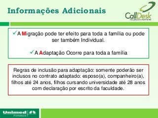 Informações Adicionais

 A Migração pode ter efeito para toda a família ou pode
                  ser também Individual.

        A Adaptação Ocorre para toda a família

  Regras de inclusão para adaptação: somente poderão ser
 inclusos no contrato adaptado: esposo(a), companheiro(a),
filhos até 24 anos, filhos cursando universidade até 28 anos
          com declaração por escrito da faculdade.
 