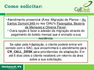 Como solicitar:

• Atendimento presencial (Área: Migração de Planos – Av.
 Santos Dumont,949 ou nos CIAU’s Parangaba, Bezerra
             de Menezes e Oliveira Paiva).
 • Outra opção é fazer a adesão da migração através do
    pagamento do boleto mensal que é enviado a sua
                       residência.
  Se optar pela Adaptação, o cliente poderá entrar em
contato com o SAC, que encaminhará o atendimento para
 CR_CALL_DESK para providencias da adaptação. Em
  até 5 dias úteis o cliente receberá um retorno da área
                  sobre a sua solicitação.
 