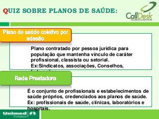 QUIZ SOBRE PLANOS DE SAÚDE:




      Plano contratado por pessoa jurídica para
      população que mantenha vínculo de caráter
      profissional, classista ou setorial.
      Ex:Sindicatos, associações, Conselhos,
      federações...


     É o conjunto de profissionais e estabelecimentos de
     saúde próprios, credenciados aos planos de saúde.
     Ex: profissionais de saúde, clínicas, laboratórios e
     hospitais.
 
