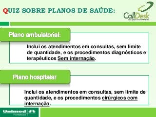 QUIZ SOBRE PLANOS DE SAÚDE:




      Inclui os atendimentos em consultas, sem limite
      de quantidade, e os procedimentos diagnósticos e
      terapêuticos Sem internação.




     Inclui os atendimentos em consultas, sem limite de
     quantidade, e os procedimentos cirúrgicos com
     internação.
 