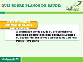 QUIZ SOBRE PLANOS DE SAÚDE:




      A declaração por de saúde ou pré-admissional
      tem como objetivo identificar possíveis Doenças
      ou Lesões Pré-Existentes e aplicação de Carência
      Parcial Temporária
 
