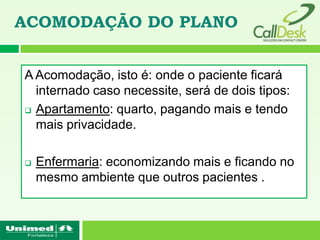 ACOMODAÇÃO DO PLANO


A Acomodação, isto é: onde o paciente ficará
  internado caso necessite, será de dois tipos:
 Apartamento: quarto, pagando mais e tendo

  mais privacidade.

   Enfermaria: economizando mais e ficando no
    mesmo ambiente que outros pacientes .
 