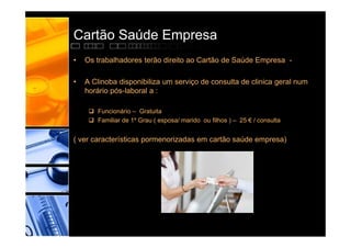 Cartão Saúde Empresa
•   Os trabalhadores terão direito ao Cartão de Saúde Empresa -

•   A Clinoba disponibiliza um serviço de consulta de clinica geral num
    horário pós-laboral a :

      Funcionário – Gratuita
      Familiar de 1º Grau ( esposa/ marido ou filhos ) – 25 € / consulta


( ver características pormenorizadas em cartão saúde empresa)
 