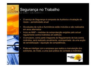 Segurança no Trabalho

•   O serviço de Segurança é composto de Auditoria e Avaliação de
    riscos – periodicidade anual

•   Os estudos de ruído e Iluminância estão incluídos e são realizados
    em anos alternados
•   Inclui as MAP – medidas de autoprotecção exigidas pelo actual
    regulamento contra incêndios em edificios
•   O simulacro, como parte integrante do Regulamento de luta contra
    incêndios, será realizado anualmente, acompanhado de uma acção
    de sensibilização / aquisição de competências.

•   Pode-se interligar com a empresa que realiza a manutenção dos
    extintores, de modo, a uma aula prática de combate a incêndios.
 