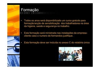 Formação

• Todos os anos será disponibilizado um curso gratuito para
  formação/acção de sensibilização dos trabalhadores na área
  da higiene, saúde e segurança no trabalho.

• Esta formação será ministrada nas instalações da empresa-
  cliente caso o numero de formandos justifique.

• Esta formação deve ser incluída no anexo C do relatório único
 