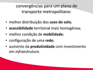 convergências para um plano de transporte metropolitano: melhor distribuição dos  usos do solo ; acessibilidade  territorial mais homogênea; melhor condição de  mobilidade ; configuração de uma  rede ; aumento da  produtividade  com investimento em  infraestrutura. 