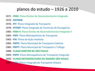 1971 -  PDDI : Plano Diretor de Desenvolvimento Integrado 1976 -  SISTRAN 1976 -  PIT : Plano Integrado de Transporte 1978 -  PITERP : Plano Integrado de Terminais de Passageiros 1982 -  PDDI II : Plano Diretor de Desenvolvimento Integrado II 1983 -  PMT : Plano Metropolitano de Transporte 1983 -  PAI : Plano de Ação Imediata 1985 -  PMTC : Plano Municipal de Transporte Coletivo 1985 -  PMTT : Plano Municipal de Transporte e Tráfego 1988 -  PLANO DIRETOR DE SÃO PAULO 1993 -  PMTI : Plano Metropolitano de Transporte Integrado 1993 -  PLANO METROPOLITANO DA GRANDE SÃO PAULO 1995 -  PITU : Plano Integrado de Transporte Urbano planos do estudo – 1926 a 2010 