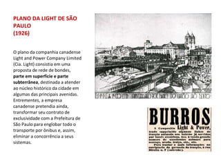 O plano da companhia canadense Light and Power Company Limited (Cia. Light) consistia em uma proposta de rede de bondes,  parte em superfície e parte subterrânea , destinada a atender ao núcleo histórico da cidade em algumas das principais avenidas. Entrementes, a empresa canadense pretendia ainda, transformar seu contrato de exclusividade com a Prefeitura de São Paulo para englobar todo o transporte por ônibus e, assim, eliminar a concorrência a seus sistemas. PLANO DA LIGHT DE SÃO PAULO (1926) 