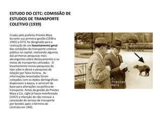 Criada pelo prefeito Prestes Maia durante sua primeira gestão (1938 a 1945) a CETC foi designada para a realização de um  levantamento geral  das condições do transporte coletivo público na capital, realizando algumas das primeiras pesquisas mais abrangentes sobre deslocamentos e os meios de transportes utilizados.  O levantamento incluiu pesquisas do tipo sobe-e-desce e pesquisas de lotação por faixa horária.  As informações levantadas foram cotejadas com os dados demográficos disponíveis à época, e serviram de base para alterações na política de transporte. Antes da gestão de Prestes Maia a Cia. Light já havia manifestado (1937) a intenção de não renovar a concessão do serviço de transporte por bondes após o término do contrato em 1941.  ESTUDO DO CETC: COMISSÃO DE ESTUDOS DE TRANSPORTE COLETIVO (1939) 