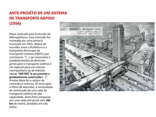 Plano realizado pela Comissão do Metropolitano. Esta comissão foi nomeada por uma portaria municipal em 1955, depois de reuniões entre a Prefeitura e a Companhia Municipal de Transporte Coletivo (CMTC) que concluíram: “(...)  ser necessário o estabelecimento de diretrizes gerais para o transporte coletivo e em especial para um sistema metropolitano ou de trânsito rápido  ”METRÔ “a ser previsto e gradualmente construído  (...)”. Prestes Maia foi o relator da comissão e reiterou, 25 anos após o Plano de Avenidas, a necessidade de construção de uma rede de transporte coletivo de alta capacidade, desta feita composta por uma rede estrutural com  100 km  de metrô, divididos em três linhas. ANTE-PROJÉTO DE UM SISTEMA DE TRANSPORTE RÁPIDO (1956) 