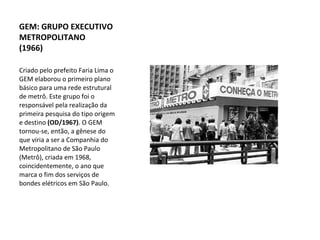 Criado pelo prefeito Faria Lima o GEM elaborou o primeiro plano básico para uma rede estrutural de metrô. Este grupo foi o responsável pela realização da primeira pesquisa do tipo origem e destino  (OD/1967) . O GEM tornou-se, então, a gênese do que viria a ser a Companhia do Metropolitano de São Paulo (Metrô), criada em 1968, coincidentemente, o ano que marca o fim dos serviços de bondes elétricos em São Paulo. GEM: GRUPO EXECUTIVO METROPOLITANO (1966) 