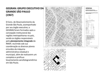 O Cons. de Desenvolvimento da Grande São Paulo, acompanhado por seu órgão executivo, o GEGRAN foram formados após a concepção institucional das regiões metropolitanas no país, sendo os órgãos responsáveis pelo  planejamento integrado  da RMSP, reunindo sob sua coordenação os diversos planos oriundos da máquina administrativa estadual e municipal, além de realizarem um completo e profícuo levantamento aerofotogramétrico em São Paulo.  GEGRAN: GRUPO EXECUTIVO DA GRANDE SÃO PAULO (1967) 