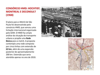 O plano para o Metrô de São Paulo foi desenvolvido pelo consórcio HMD, que venceu uma licitação internacional organizada pelo GEM. O HMD faz ampla análise da situação do transporte urbano e propõe uma  Rede Básica  para o metrô. A proposta contempla uma rede composta por cinco linhas com extensão de  63 km , além de uma expansão posterior de aproximadamente 200 km. Extensão que seria atendida apenas no ano de 2010. CONSÓRCIO HMD: HOCHTIEF, MONTREAL E DECONSULT (1968) 