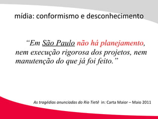 “ Em  São Paulo   não há planejamento , nem execução rigorosa dos projetos, nem manutenção do que já foi feito.” mídia: conformismo e desconhecimento As tragédias anunciadas do Rio Tietê  in: Carta Maior – Maio 2011 