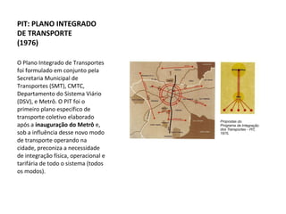 O Plano Integrado de Transportes foi formulado em conjunto pela Secretaria Municipal de Transportes (SMT), CMTC, Departamento do Sistema Viário (DSV), e Metrô. O PIT foi o primeiro plano específico de transporte coletivo elaborado após a  inauguração do Metrô  e, sob a influência desse novo modo de transporte operando na cidade, preconiza a necessidade de integração física, operacional e tarifária de todo o sistema (todos os modos). PIT: PLANO INTEGRADO DE TRANSPORTE  (1976) 