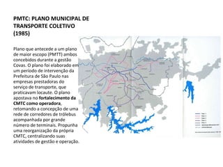 Plano que antecede a um plano de maior escopo (PMTT) ambos concebidos durante a gestão Covas. O plano foi elaborado em um período de intervenção da Prefeitura de São Paulo nas empresas prestadoras do serviço de transporte, que praticavam locaute. O plano apostava no  fortalecimento da CMTC como operadora , retomando a concepção de uma rede de corredores de trólebus acompanhada por grande número de terminais. Propunha uma reorganização da própria CMTC, centralizando suas atividades de gestão e operação. PMTC: PLANO MUNICIPAL DE TRANSPORTE COLETIVO (1985) 