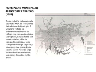 Amplo trabalho elaborado pela Secretaria Mun. de Transportes da Prefeitura do Município. É Um plano voltado ao ordenamento completo do tráfego e do transporte coletivo sobre pneus, notadamente com uso de trólebus, além de transporte público por táxis, transporte de carga, segurança, planejamento e operação do sistema viário. Plano de largo escopo técnico com diversos sub-planos de curto e médio prazo. PMTT: PLANO MUNICIPAL DE TRANSPORTE E TRÁFEGO (1985) 