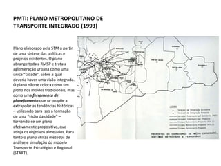 Plano elaborado pela STM a partir de uma síntese das políticas e projetos existentes. O plano abrange toda a RMSP e trata a aglomeração urbana como uma única “cidade”, sobre a qual deveria haver uma visão integrada. O plano não se coloca como um  plano  nos moldes tradicionais, mas como uma  ferramenta de planejamento  que se propõe a extrapolar as tendências históricas – utilizando para isso a formação de uma “visão da cidade” – tornando-se um plano efetivamente propositivo, que atinja os objetivos almejados. Para tanto o plano utiliza métodos de análise e simulação do modelo Transporte Estratégico e Regional (START). PMTI: PLANO METROPOLITANO DE TRANSPORTE INTEGRADO (1993) 