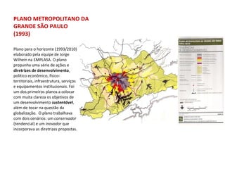 Plano para o horizonte (1993/2010) elaborado pela equipe de Jorge Wilhein na EMPLASA. O plano propunha uma série de ações e  diretrizes de desenvolvimento , político econômico, físico-territoriais, infraestrutura, serviços e equipamentos institucionais. Foi um dos primeiros planos a colocar com muita clareza os objetivos de um desenvolvimento  sustentável , além de tocar na questão da globalização.  O plano trabalhava com dois cenários: um  conservador  (tendencial) e um  inovador  que incorporava as diretrizes propostas. PLANO METROPOLITANO DA GRANDE SÃO PAULO (1993) 