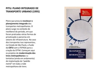 Plano que procura  recolocar o planejamento integrado  dos transportes metropolitanos. O plano surge no contexto do neoliberal do período, em que foram praticadas várias formas de privatização e parcerias em setores de infraestrutura. No caso dos transportes isso representou, no Estado de São Paulo, a fusão da  CBTU  com a FEPASA para a criação da CPTM. Começam aqui os projetos de  modernização dos trens metropolitanos  e a tentativa (ainda em andamento) de implantação do “ padrão metrô”  em toda a rede metropolitana de trens. PITU: PLANO INTEGRADO DE TRANSPORTE URBANO (1995) 