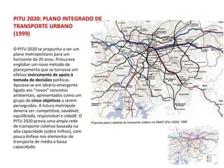 O PITU 2020 se propunha a ser um plano metropolitano para um horizonte de 20 anos. Procurava englobar um novo método de planejamento   que se tornasse um efetivo  instrumento de apoio à tomada de decisões  políticas. Apoiava-se em ideário emergente ligado aos “novos” conceitos ambientais, apresentados como um grupo de  cinco objetivos  a serem perseguidos. A futura metrópole deveria ser:  competitiva, saudável, equilibrada, responsável e cidadã . O PITU 2020 previa uma ampla rede de transporte coletivo baseada na alta capacidade (sobre trilhos), com pouca ênfase nos elementos de transporte de média e baixa capacidade. PITU 2020: PLANO INTEGRADO DE TRANSPORTE URBANO (1999) 