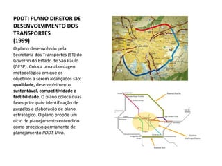 O plano desenvolvido pela Secretaria dos Transportes (ST) do Governo do Estado de São Paulo (GESP). Coloca uma abordagem metodológica em que os objetivos a serem alcançados são:  qualidade,  desenvolvimento  sustentável, competitividade e factibilidade . O plano coloca duas fases principais: identificação de gargalos e elaboração de plano estratégico. O plano propõe um ciclo de planejamento entendido como processo permanente de planejamento  PDDT-Vivo. PDDT: PLANO DIRETOR DE DESENVOLVIMENTO DOS TRANSPORTES (1999) 