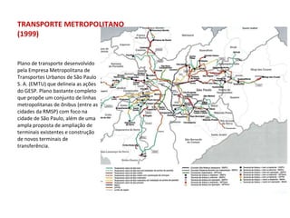 Plano de transporte desenvolvido pela Empresa Metropolitana de Transportes Urbanos de São Paulo S. A. (EMTU) que delineia as ações do GESP. Plano bastante completo que propõe um conjunto de linhas metropolitanas de ônibus (entre as cidades da RMSP) com foco na cidade de São Paulo, além de uma ampla proposta de ampliação de terminais existentes e construção de novos terminais de transferência. TRANSPORTE METROPOLITANO (1999) 