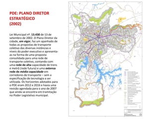 Lei Municipal nº.  13.430  de 13 de setembro de 2002. O Plano Diretor da cidade,  em vigor , faz um apanhado de todas as propostas de transporte coletivo das diversas instâncias e níveis do poder executivo e apresenta-as na forma de uma proposta consolidada para uma rede de transporte coletivo, contando com uma  rede de alta  capacidade de trens e metrô (rede futura) e uma  extensa rede de  média capacidade   em corredores de transporte – sem a especificação de tecnologia a ser utilizada. Os horizontes adotados para o PDE eram 2012 e 2016 e havia uma revisão agendada para o ano de 2007 que ainda se encontra em tramitação no Poder Legislativo municipal. PDE: PLANO DIRETOR ESTRATÉGICO (2002) 