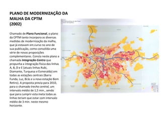 Chamado de  Plano Funcional , o plano da CPTM tanto incorpora as diversas medidas de modernização da malha, que já estavam em curso no ano de sua publicação, como consolida uma série de novas proposições complementares. Consta neste plano a chamada  Integração Centro  que propunha a integração física das linhas A, B, D e E (atuais linhas Rubi, Diamante, Turquesa e Esmeralda) em todas as estações centrais (Barra Funda, Luz, Brás e a nova estação Bom Retiro). A proposta previa para 2010, para o chamado  trecho central,  um intervalo médio de 1,5 min., sendo que para cumprir esta meta todas as linhas teriam que estar com intervalo médio de 3 min. neste mesmo horizonte.  PLANO DE MODERNIZAÇÃO DA MALHA DA CPTM (2002) 