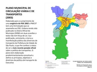 Elaborado para o cumprimento de uma  exigência do PDE 2002  o PMCVT tem uma formatação que se assemelha ao PDE. Embora tendo sido publicado no Diário Oficial do Município (DOM) em duas ocasiões o texto não tem força de Lei. Sua publicação, entretanto, o torna a manifestação pública das diretrizes de transporte da Prefeitura da Cidade de São Paulo, o que lhe confere o  status  de ser a  mais recente posição oficial  sobre a política de transportes. O plano tem elaboração predominantemente conceitual e define os princípios, objetivos e diretrizes da política de transporte do Executivo PLANO MUNICIPAL DE CIRCULAÇÃO VIÁRIA E DE TRANSPORTES (2003) 