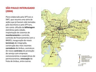 Plano elaborado pela SPTrans e SMT, que resume uma série de ações que já haviam sido tomadas pela Secretaria e pela SPTrans, tais como: difusão da  bilhetagem  eletrônica pela cidade, implantação de sistemas de  monitoramento  e controle, contrato de financiamento com o  BNDES, inauguração de novos  terminais  de integração, construção dos mais recentes  corredores  de ônibus, assinatura de novos  contratos  de prestação de serviço com empresas concessionárias e cooperativas de permissionários,  renovação  da frota de ônibus, entre outras. SÃO PAULO INTERLIGADO (2004) 
